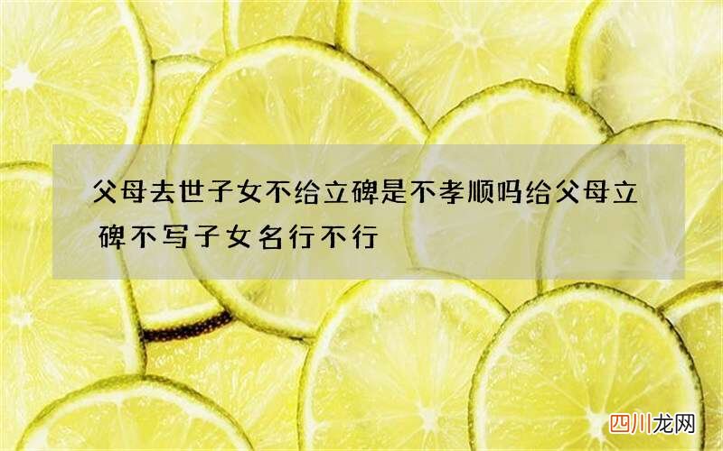 父母去世子女不给立碑是不孝顺吗 给父母立碑不写子女名行不行