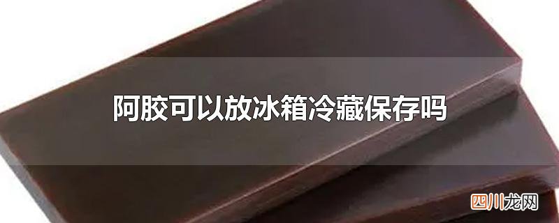 阿胶可以放冰箱冷藏保存吗