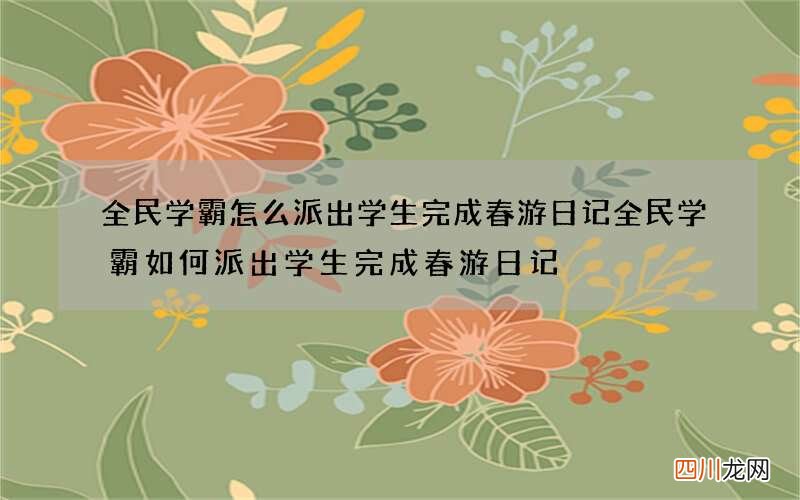 全民学霸怎么派出学生完成春游日记 全民学霸如何派出学生完成春游日记