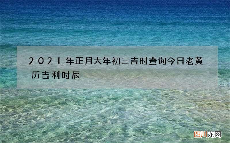2021年正月大年初三吉时查询 今日老黄历吉利时辰