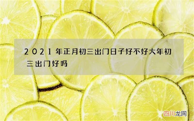 2021年正月初三出门日子好不好 大年初三出门好吗