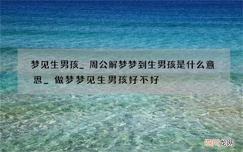 梦见生男孩_周公解梦梦到生男孩是什么意思_做梦梦见生男孩好不好