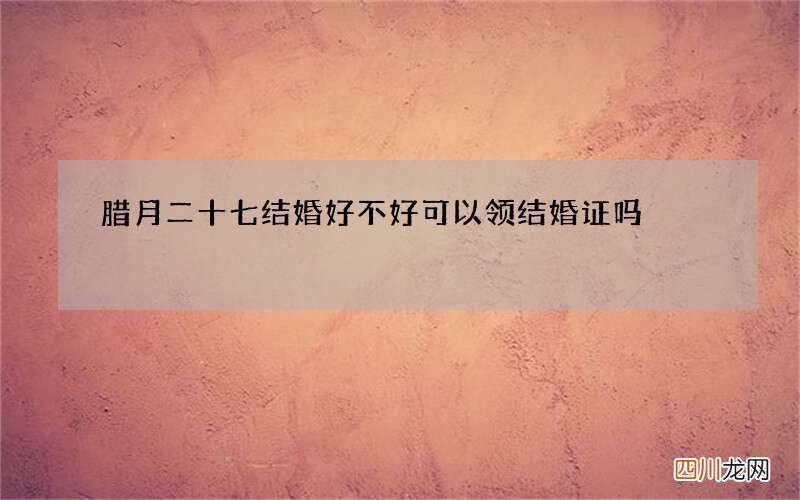 腊月二十七结婚好不好 可以领结婚证吗