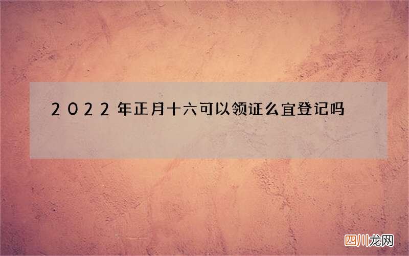 2022年正月十六可以领证么 宜登记吗