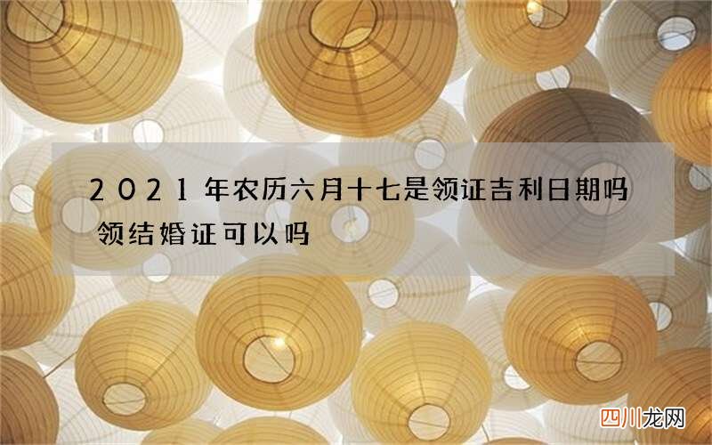 2021年农历六月十七是领证吉利日期吗 领结婚证可以吗