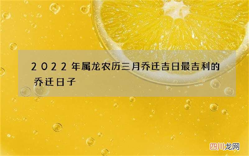 2022年属龙农历三月乔迁吉日 最吉利的乔迁日子