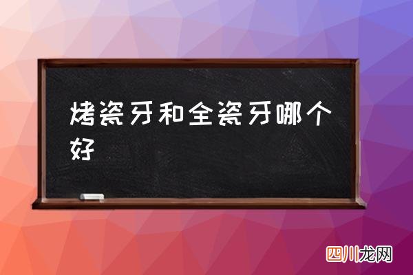 烤瓷牙和全瓷牙哪个好,烤瓷牙和全瓷牙区别有哪些？