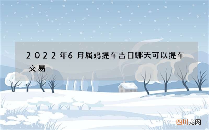 2022年6月属鸡提车吉日 哪天可以提车交易