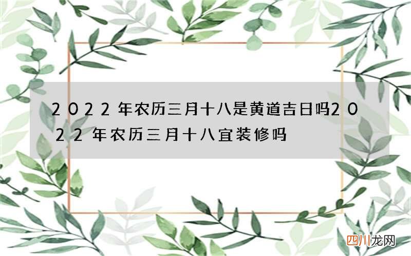 2022年农历三月十八是黄道吉日吗 2022年农历三月十八宜装修吗