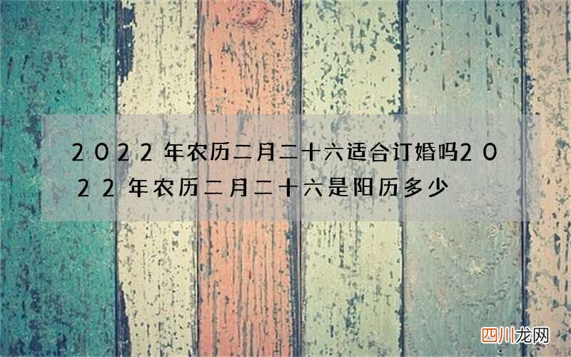 2022年农历二月二十六适合订婚吗 2022年农历二月二十六是阳历多少