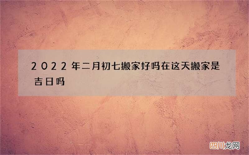 2022年二月初七搬家好吗 在这天搬家是吉日吗
