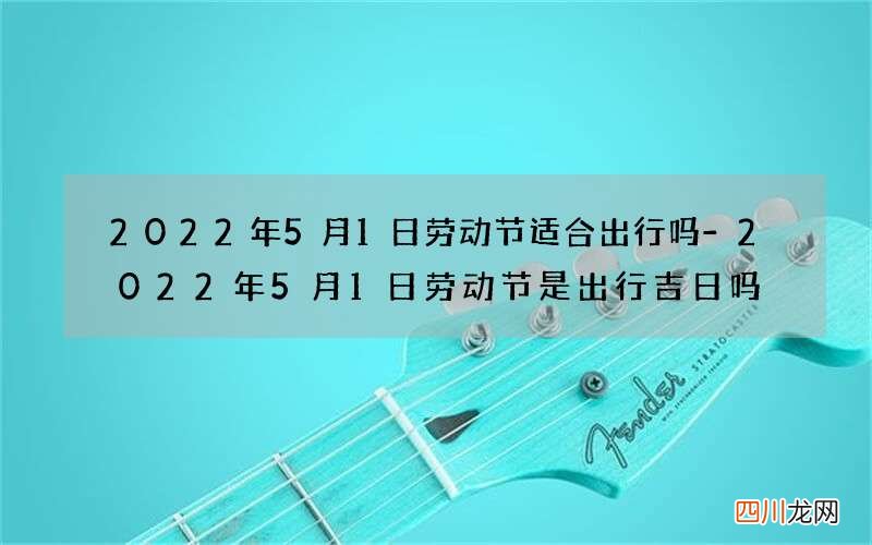 2022年5月1日劳动节适合出行吗-2022年5月1日劳动节是出行吉日吗
