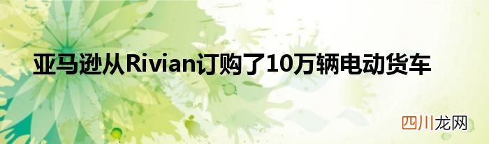 亚马逊从Rivian订购了10万辆电动货车