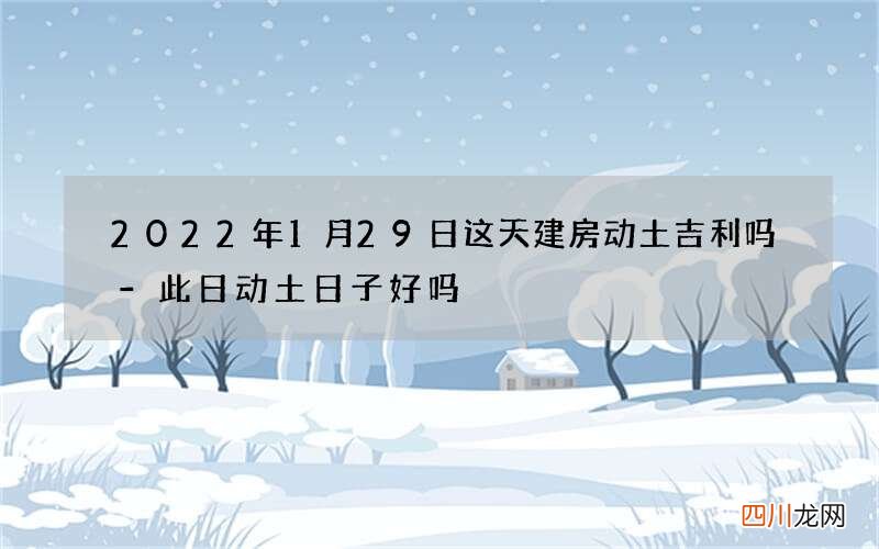 2022年1月29日这天建房动土吉利吗-此日动土日子好吗