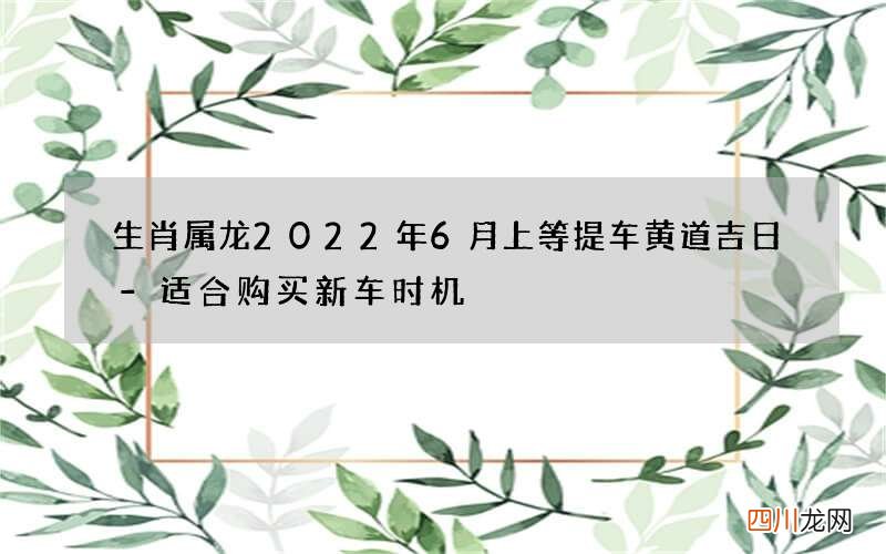 生肖属龙2022年6月上等提车黄道吉日-适合购买新车时机