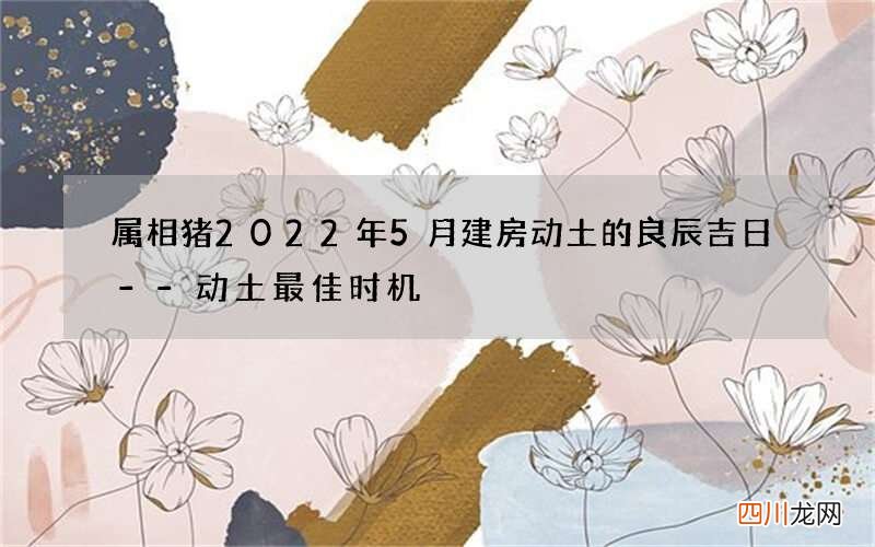 属相猪2022年5月建房动土的良辰吉日--动土最佳时机