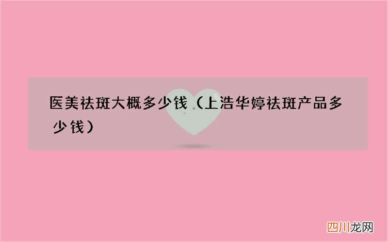 上浩华婷祛斑产品多少钱 医美祛斑大概多少钱