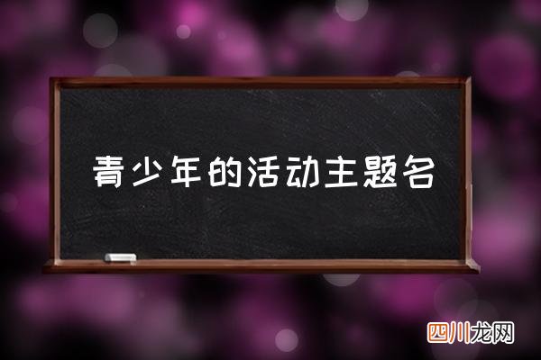 青少年的活动主题名 青年实践活动有哪些？