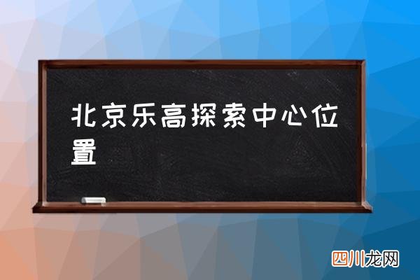 北京乐高探索中心位置 北京乐高乐园一般建多久？