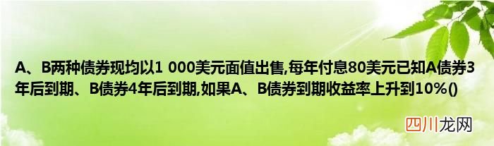 A、B两种债券现均以1 000美元面值出售,每年付息80美元已知A债券3年后到期、B债券4年后到期,如果A、B债券到期收益率上升到10%