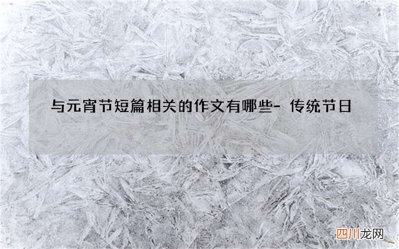 与元宵节短篇相关的作文有哪些-传统节日