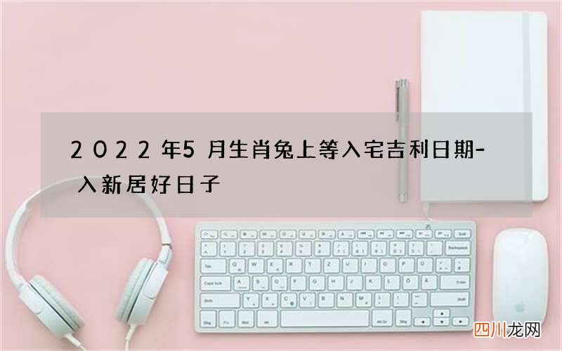 2022年5月生肖兔上等入宅吉利日期-入新居好日子