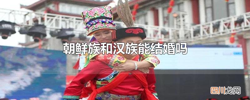 朝鲜族与汉族通婚的后果 朝鲜族和汉族能结婚吗