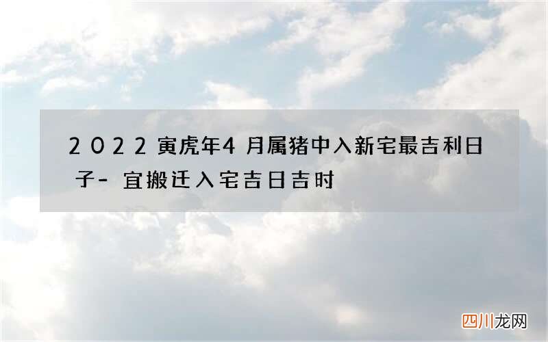 2022寅虎年4月属猪中入新宅最吉利日子-宜搬迁入宅吉日吉时