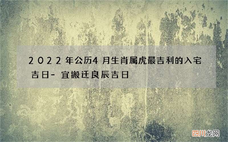 2022年公历4月生肖属虎最吉利的入宅吉日-宜搬迁良辰吉日