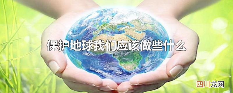 保护地球我们应该做些什么作文 保护地球我们应该做些什么