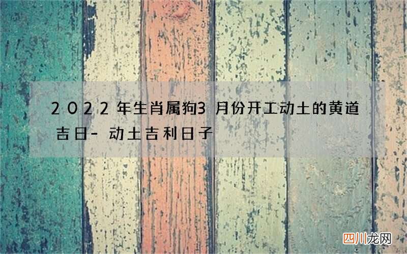 2022年生肖属狗3月份开工动土的黄道吉日-动土吉利日子