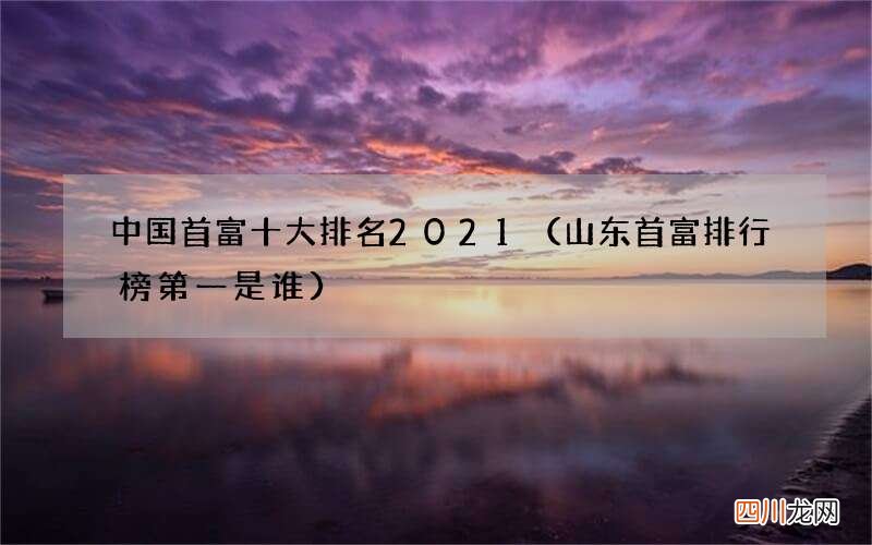 山东首富排行榜第一是谁 中国首富十大排名2021