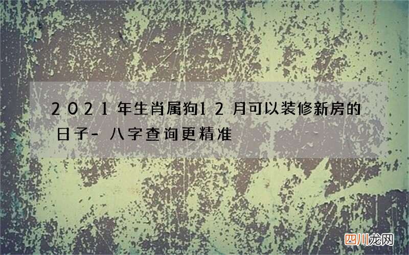 2021年生肖属狗12月可以装修新房的日子-八字查询更精准