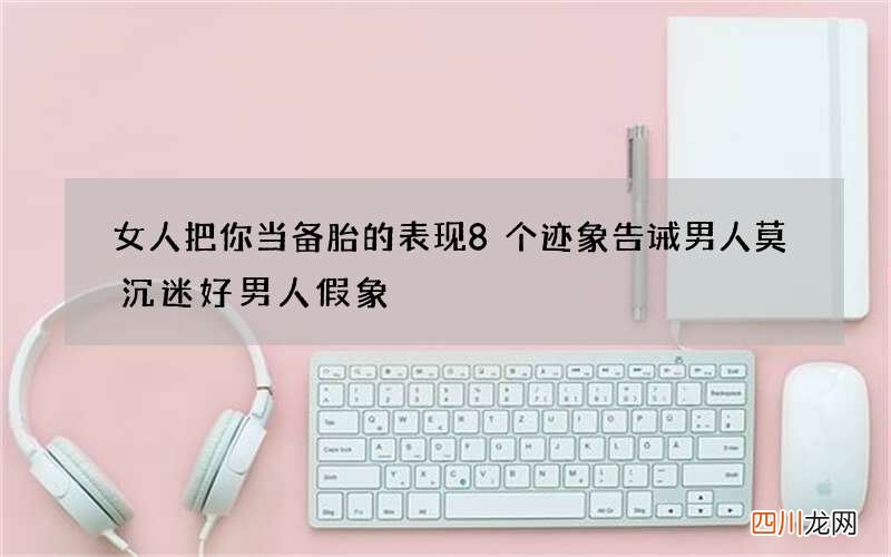 女人把你当备胎的表现 8个迹象告诫男人莫沉迷好男人假象