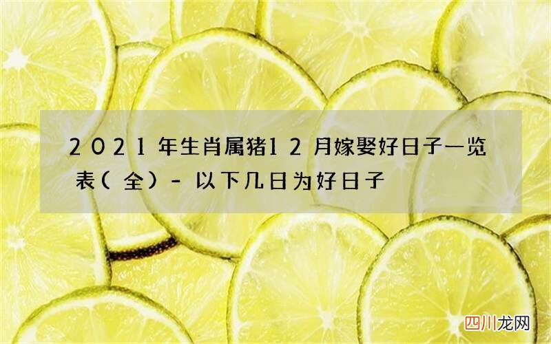 全 2021年生肖属猪12月嫁娶好日子一览表-以下几日为好日子