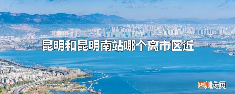 昆明和昆明南站哪个离市区近
