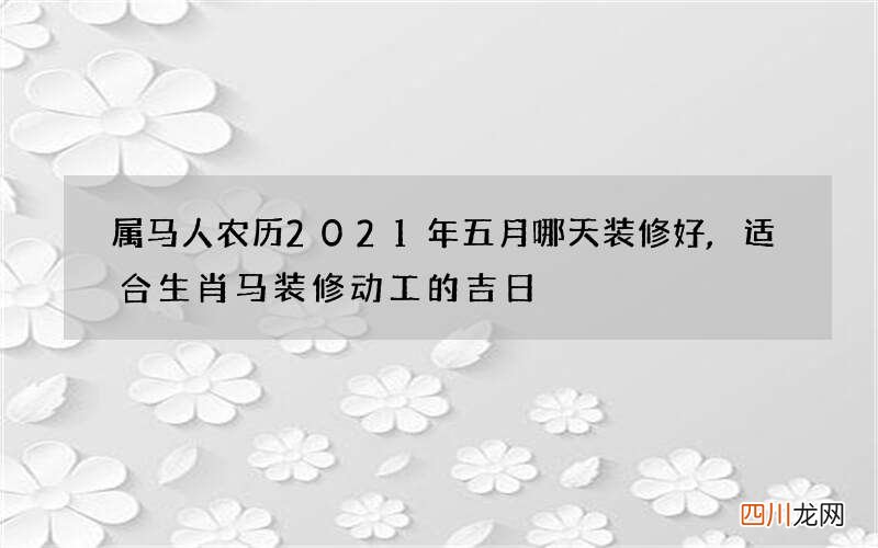 属马人农历2021年五月哪天装修好,适合生肖马装修动工的吉日