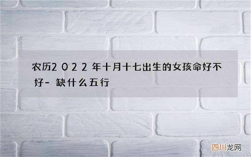 农历2022年十月十七出生的女孩命好不好-缺什么五行