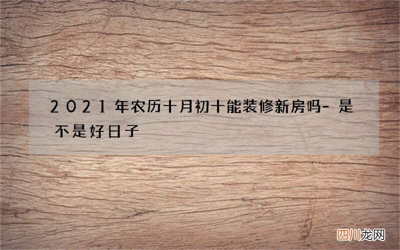 2021年农历十月初十能装修新房吗-是不是好日子