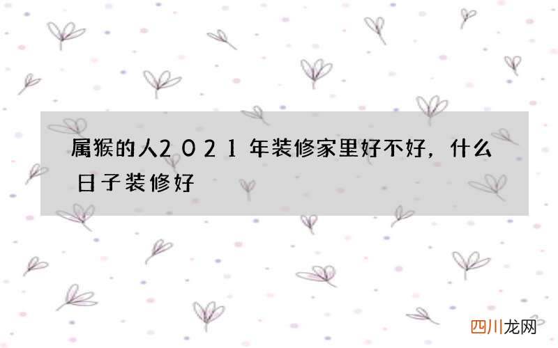 属猴的人2021年装修家里好不好，什么日子装修好