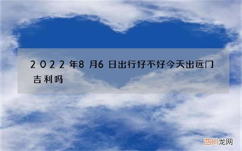 2022年8月6日出行好不好 今天出远门吉利吗