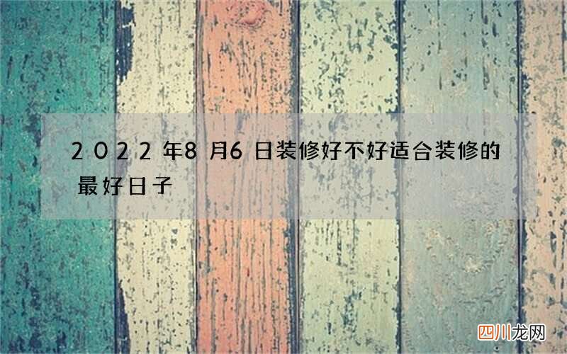 2022年8月6日装修好不好 适合装修的最好日子
