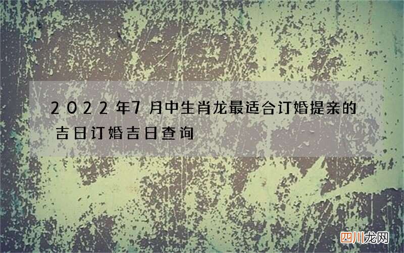 2022年7月中生肖龙最适合订婚提亲的吉日 订婚吉日查询
