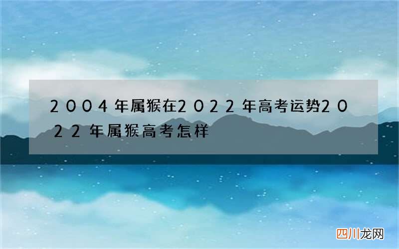 2004年属猴在2022年高考运势 2022年属猴高考怎样