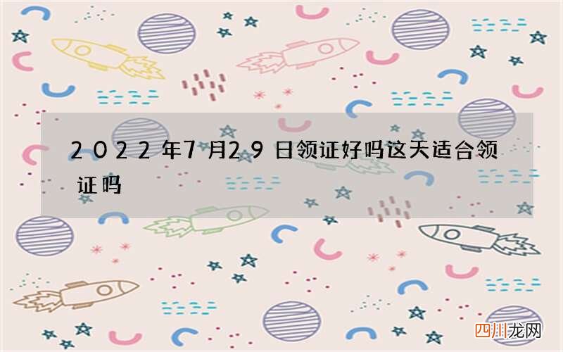 2022年7月29日领证好吗 这天适合领证吗