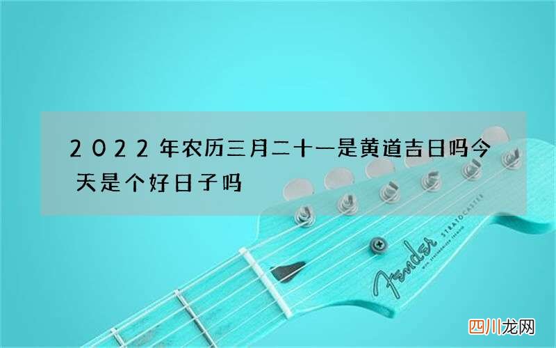 2022年农历三月二十一是黄道吉日吗 今天是个好日子吗