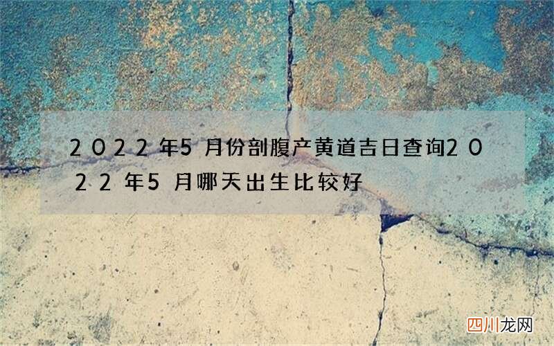 2022年5月份剖腹产黄道吉日查询 2022年5月哪天出生比较好