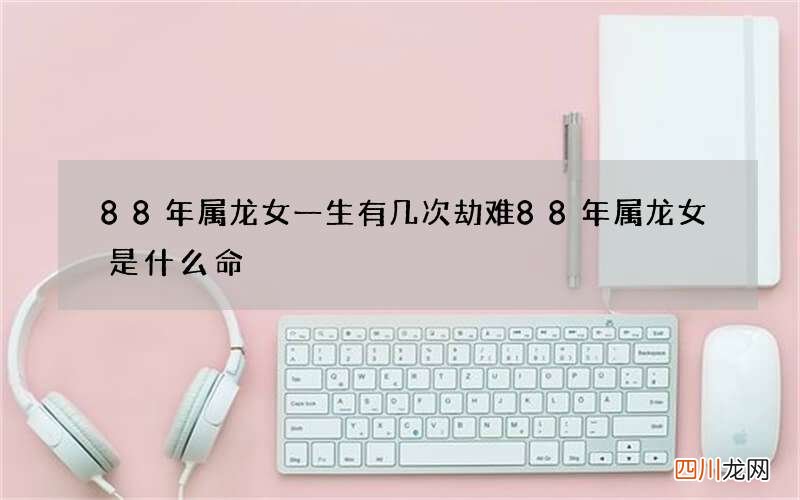 88年属龙女一生有几次劫难 88年属龙女是什么命