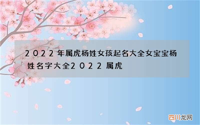 2022年属虎杨姓女孩起名大全 女宝宝杨姓名字大全2022属虎