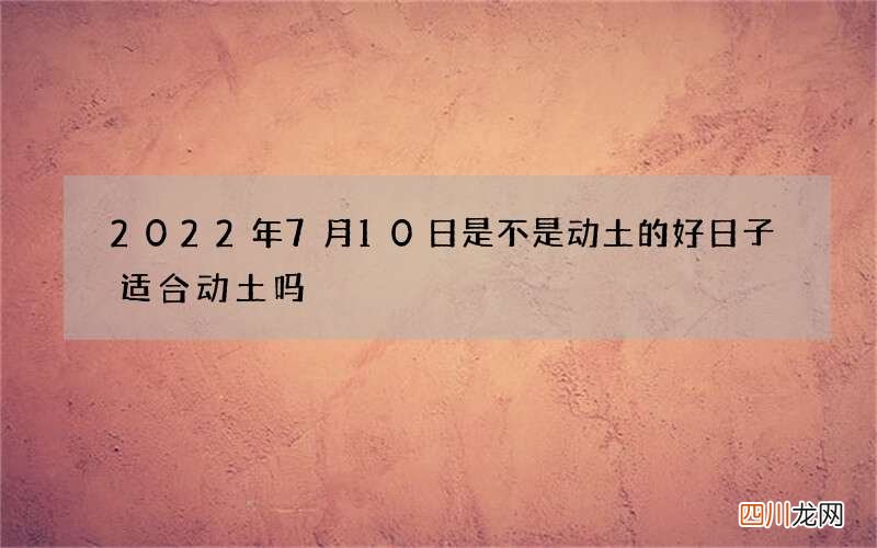 2022年7月10日是不是动土的好日子 适合动土吗